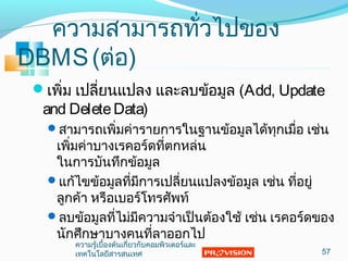 ควำมสำมำรถทั่วไปของ
DBMS(ต่อ)
เพิ่ม เปลี่ยนแปลง และลบข้อมูล (Add, Update
and DeleteData)
สำมำรถเพิ่มค่ำรำยกำรในฐำนข้อมูลได้ทุกเมื่อ เช่น
เพิ่มค่ำบำงเรคอร์ดที่ตกหล่น
ในกำรบันทึกข้อมูล
แก้ไขข้อมูลที่มีกำรเปลี่ยนแปลงข้อมูล เช่น ที่อยู่
ลูกค้ำ หรือเบอร์โทรศัพท์
ลบข้อมูลที่ไม่มีควำมจำำเป็นต้องใช้ เช่น เรคอร์ดของ
นักศึกษำบำงคนที่ลำออกไป
57
ควำมรู้เบื้องต้นเกี่ยวกับคอมพิวเตอร์และ
เทคโนโลยีสำรสนเทศ
 