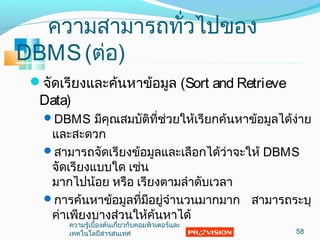 ควำมสำมำรถทั่วไปของ
DBMS(ต่อ)
จัดเรียงและค้นหำข้อมูล (Sort and Retrieve
Data)
DBMS มีคุณสมบัติที่ช่วยให้เรียกค้นหำข้อมูลได้ง่ำย
และสะดวก
สำมำรถจัดเรียงข้อมูลและเลือกได้ว่ำจะให้ DBMS
จัดเรียงแบบใด เช่น
มำกไปน้อย หรือ เรียงตำมลำำดับเวลำ
กำรค้นหำข้อมูลที่มีอยู่จำำนวนมำกมำก สำมำรถระบุ
ค่ำเพียงบำงส่วนให้ค้นหำได้
58
ควำมรู้เบื้องต้นเกี่ยวกับคอมพิวเตอร์และ
เทคโนโลยีสำรสนเทศ
 