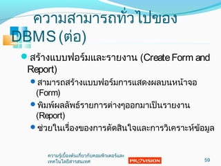 ควำมสำมำรถทั่วไปของ
DBMS(ต่อ)
สร้ำงแบบฟอร์มและรำยงำน (CreateForm and
Report)
สำมำรถสร้ำงแบบฟอร์มกำรแสดงผลบนหน้ำจอ
(Form)
พิมพ์ผลลัพธ์รำยกำรต่ำงๆออกมำเป็นรำยงำน
(Report)
ช่วยในเรื่องของกำรตัดสินใจและกำรวิเครำะห์ข้อมูล
59
ควำมรู้เบื้องต้นเกี่ยวกับคอมพิวเตอร์และ
เทคโนโลยีสำรสนเทศ
 