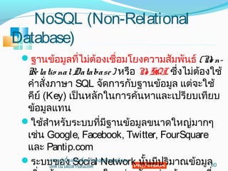 NoSQL (Non-Relational
Database)
ฐำนข้อมูลที่ไม่ต้องเชื่อมโยงควำมสัมพันธ์ (No n-
Relatio nalDatabase) หรือ No SQL ซึ่งไม่ต้องใช้
คำำสั่งภำษำ SQL จัดกำรกับฐำนข้อมูล แต่จะใช้
คีย์ (Key) เป็นหลักในกำรค้นหำและเปรียบเทียบ
ข้อมูลแทน
ใช้สำำหรับระบบที่มีฐำนข้อมูลขนำดใหญ่มำกๆ
เช่น Google, Facebook, Twitter, FourSquare
และ Pantip.com
ระบบของ Social Network นั้นมีปริมำณข้อมูล60
ควำมรู้เบื้องต้นเกี่ยวกับคอมพิวเตอร์และ
เทคโนโลยีสำรสนเทศ
 
