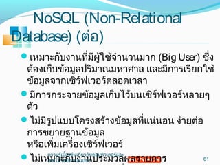 NoSQL (Non-Relational
Database) (ต่อ)
เหมำะกับงำนที่มีผู้ใช้จำำนวนมำก (Big User) ซึ่ง
ต้องเก็บข้อมูลปริมำณมหำศำล และมีกำรเรียกใช้
ข้อมูลจำกเซิร์ฟเวอร์ตลอดเวลำ
มีกำรกระจำยข้อมูลเก็บไว้บนเซิร์ฟเวอร์หลำยๆ
ตัว
ไม่มีรูปแบบโครงสร้ำงข้อมูลที่แน่นอน ง่ำยต่อ
กำรขยำยฐำนข้อมูล
หรือเพิ่มเครื่องเซิร์ฟเวอร์
ไม่เหมำะกับงำนประมวลผลรำยกำร 61
ควำมรู้เบื้องต้นเกี่ยวกับคอมพิวเตอร์และ
เทคโนโลยีสำรสนเทศ
 