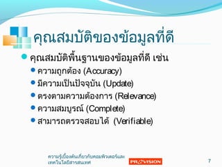 คุณสมบัติของข้อมูลที่ดี
คุณสมบัติพื้นฐานของข้อมูลที่ดี เช่น
ความถูกต้อง (Accuracy)
มีความเป็นปัจจุบัน (Update)
ตรงตามความต้องการ (Relevance)
ความสมบูรณ์ (Complete)
สามารถตรวจสอบได้ (Verifiable)
7
ความรู้เบื้องต้นเกี่ยวกับคอมพิวเตอร์และ
๶ทคโนโลยีสารสȨทศ
 