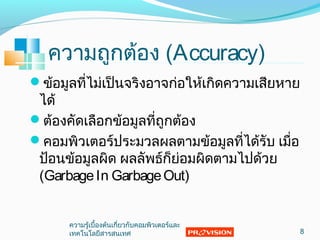 ความถูกต้อง (Accuracy)
ข้อมูลที่ไม่เป็นจริงอาจก่อให้เกิดความเสียหาย
ได้
ต้องคัดเลือกข้อมูลที่ถูกต้อง
คอมพิวเตอร์ประมวลผลตามข้อมูลที่ได้รับ เมื่อ
ป้อนข้อมูลผิด ผลลัพธ์ก็ย่อมผิดตามไปด้วย
(GarbageIn GarbageOut)
8
ความรู้เบื้องต้นเกี่ยวกับคอมพิวเตอร์และ
๶ทคโนโลยีสารสȨทศ
 