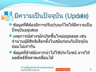มีความเป็นปัจจุบัน (Update)
ข้อมูลที่ดีต้องมีการปรับปรุงแก้ไขให้มีความเป็น
ปัจจุบันอยู่เสมอ
เหตุการณ์ต่างๆมักเกิดขึ้นใหม่อยู่ตลอด เช่น
จำานวนผู้มีสิทธิเลือกตั้งในสมัยก่อนกับปัจจุบัน
ย่อมไม่เท่ากัน
ข้อมูลที่ล้าสมัยหากนำาไปใช้ประโยชน์ อาจให้
ผลลัพธ์ที่คลาดเคลื่อนได้
9
ความรู้เบื้องต้นเกี่ยวกับคอมพิวเตอร์และ
๶ทคโนโลยีสารสȨทศ
 