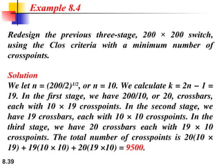 8.39
Redesign the previous three-stage, 200 × 200 switch,
using the Clos criteria with a minimum number of
crosspoints.
Solution
We let n = (200/2)1/2
, or n = 10. We calculate k = 2n − 1 =
19. In the first stage, we have 200/10, or 20, crossbars,
each with 10 × 19 crosspoints. In the second stage, we
have 19 crossbars, each with 10 × 10 crosspoints. In the
third stage, we have 20 crossbars each with 19 × 10
crosspoints. The total number of crosspoints is 20(10 ×
19) + 19(10 × 10) + 20(19 ×10) = 9500.
Example 8.4
 