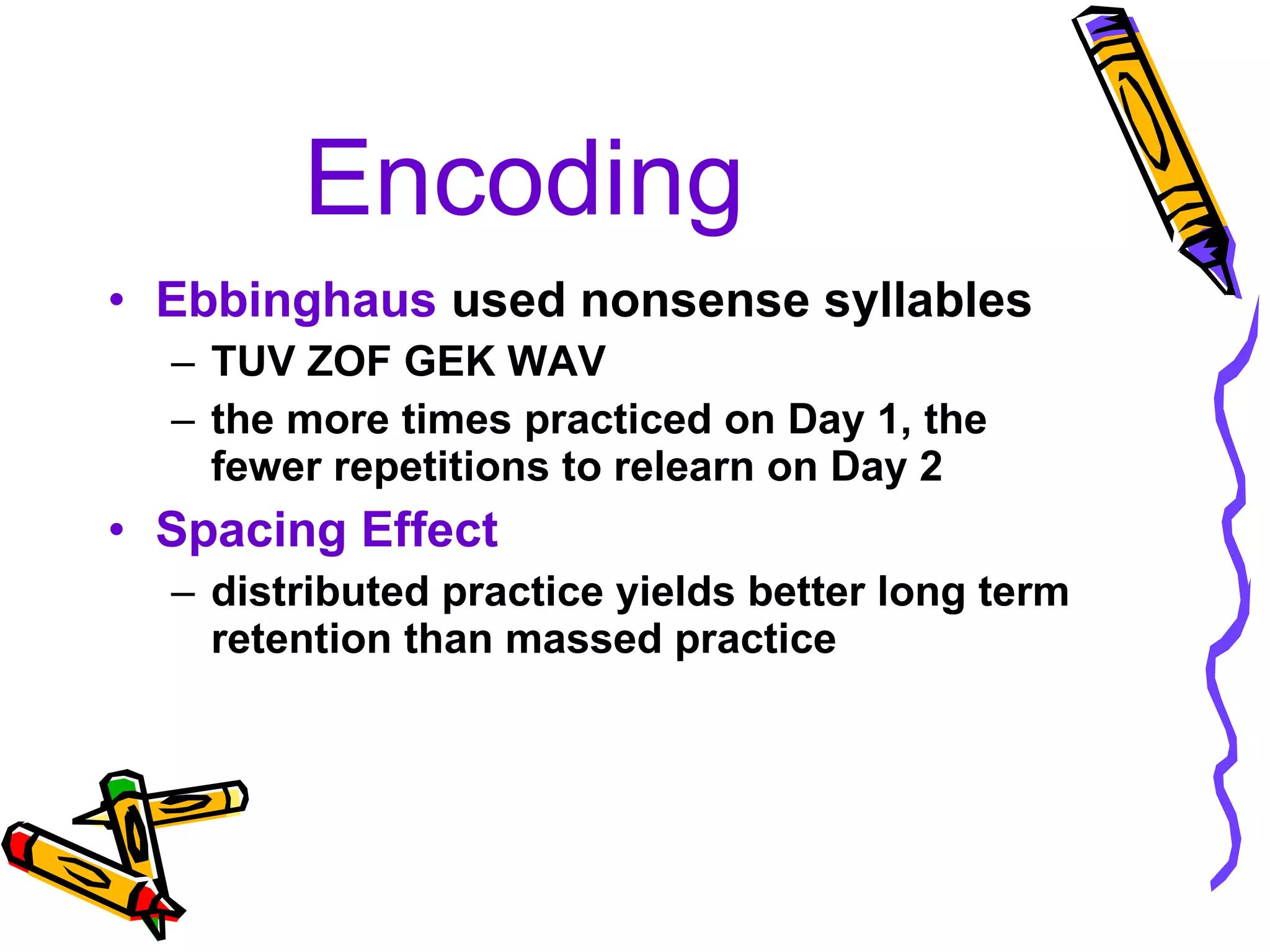 Encoding Ebbinghaus  used nonsense syllables  TUV ZOF GEK WAV the more times practiced on Day 1, the fewer repetitions to relearn on Day 2 Spacing Effect distributed practice yields better long term retention than massed practice 