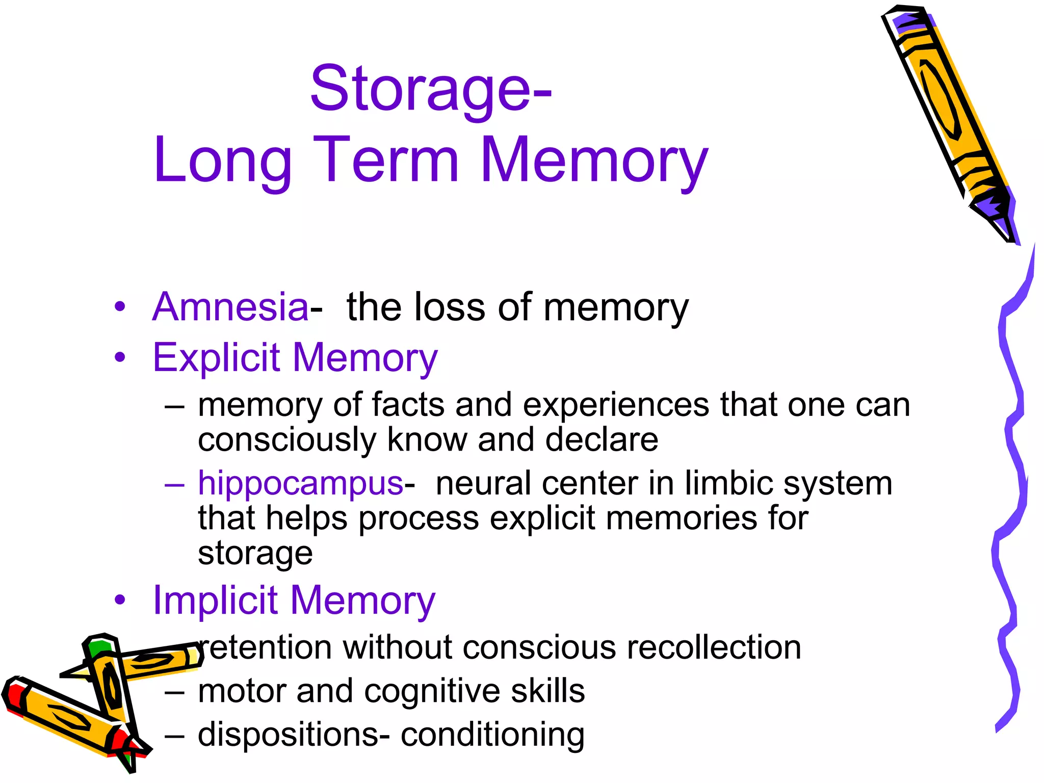 Storage- Long Term Memory Amnesia -  the loss of memory Explicit Memory memory of facts and experiences that one can consciously know and declare hippocampus -  neural center in limbic system that helps process explicit memories for storage Implicit Memory retention without conscious recollection motor and cognitive skills dispositions- conditioning 