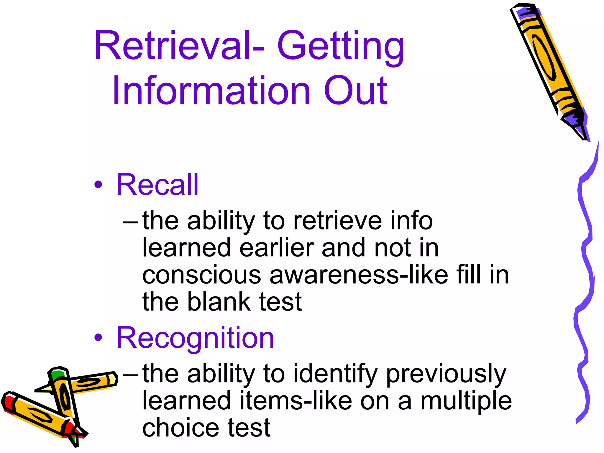 Retrieval- Getting Information Out Recall the ability to retrieve info learned earlier and not in conscious awareness-like fill in the blank test Recognition the ability to identify previously learned items-like on a multiple choice test 