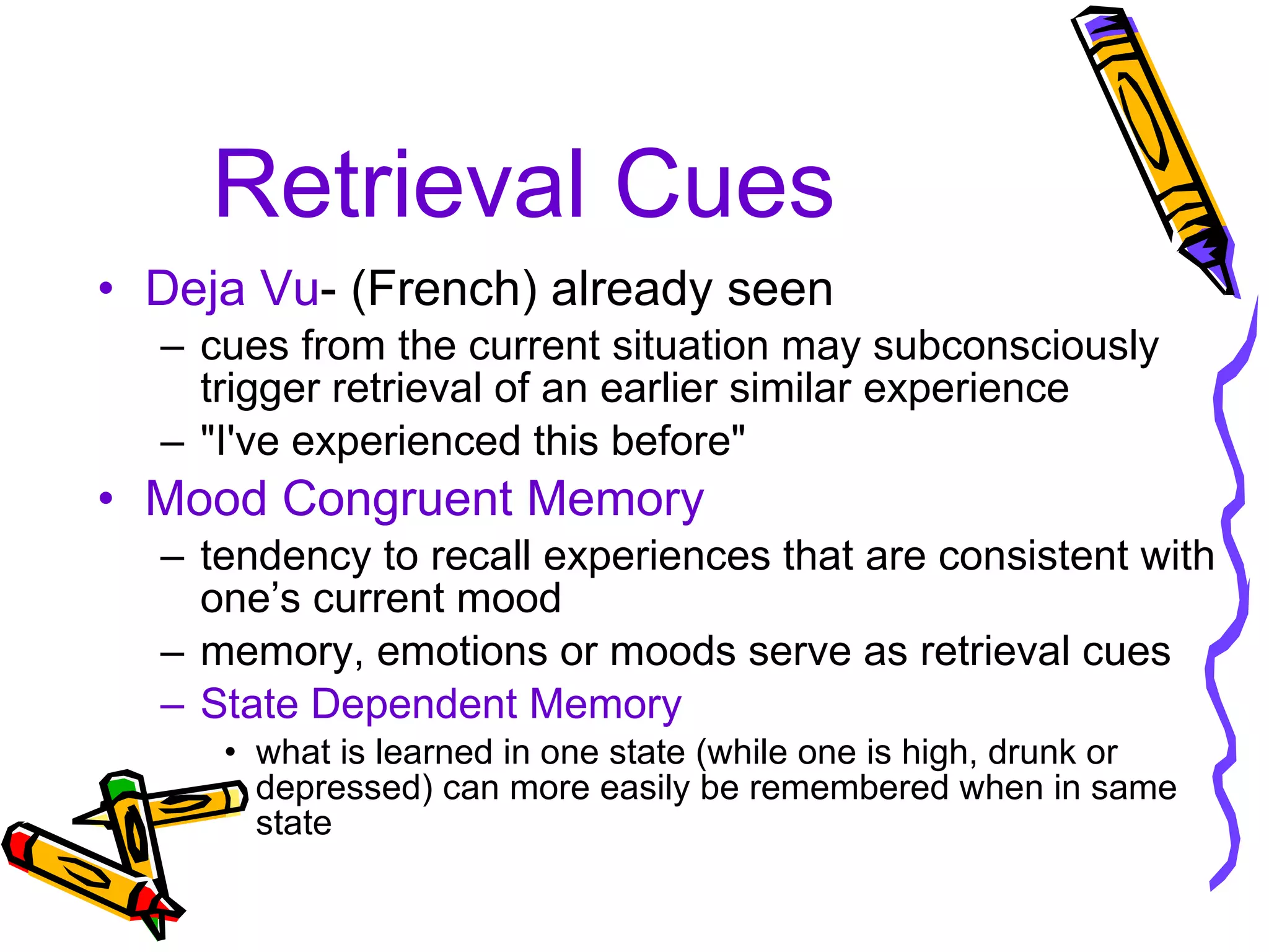 Retrieval Cues Deja Vu - (French) already seen cues from the current situation may subconsciously trigger retrieval of an earlier similar experience "I've experienced this before" Mood Congruent Memory tendency to recall experiences that are consistent with one’s current mood  memory, emotions or moods serve as retrieval cues State Dependent Memory what is learned in one state (while one is high, drunk or depressed) can more easily be remembered when in same state 
