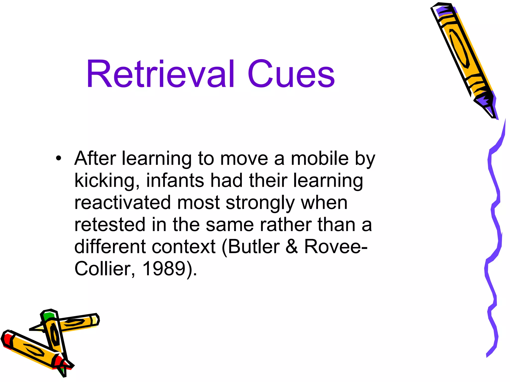 Retrieval Cues After learning to move a mobile by kicking, infants had their learning reactivated most strongly when retested in the same rather than a different context (Butler & Rovee-Collier, 1989). 