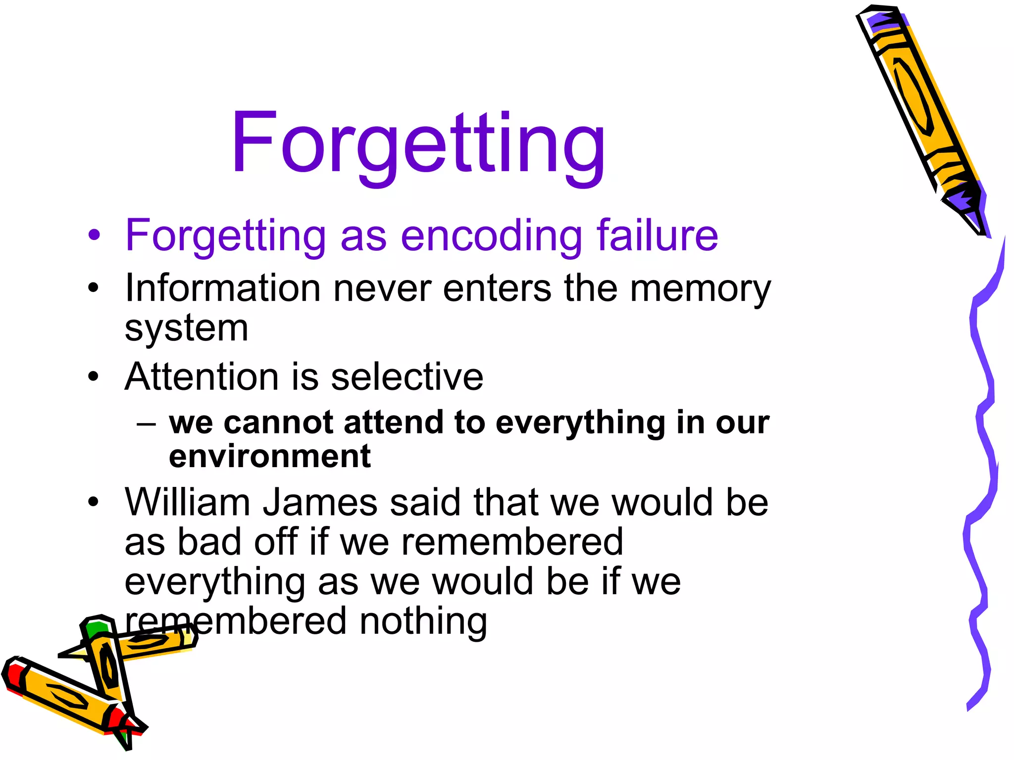 Forgetting Forgetting as encoding failure Information never enters the memory system Attention is selective we cannot attend to everything in our environment William James said that we would be as bad off if we remembered everything as we would be if we remembered nothing 