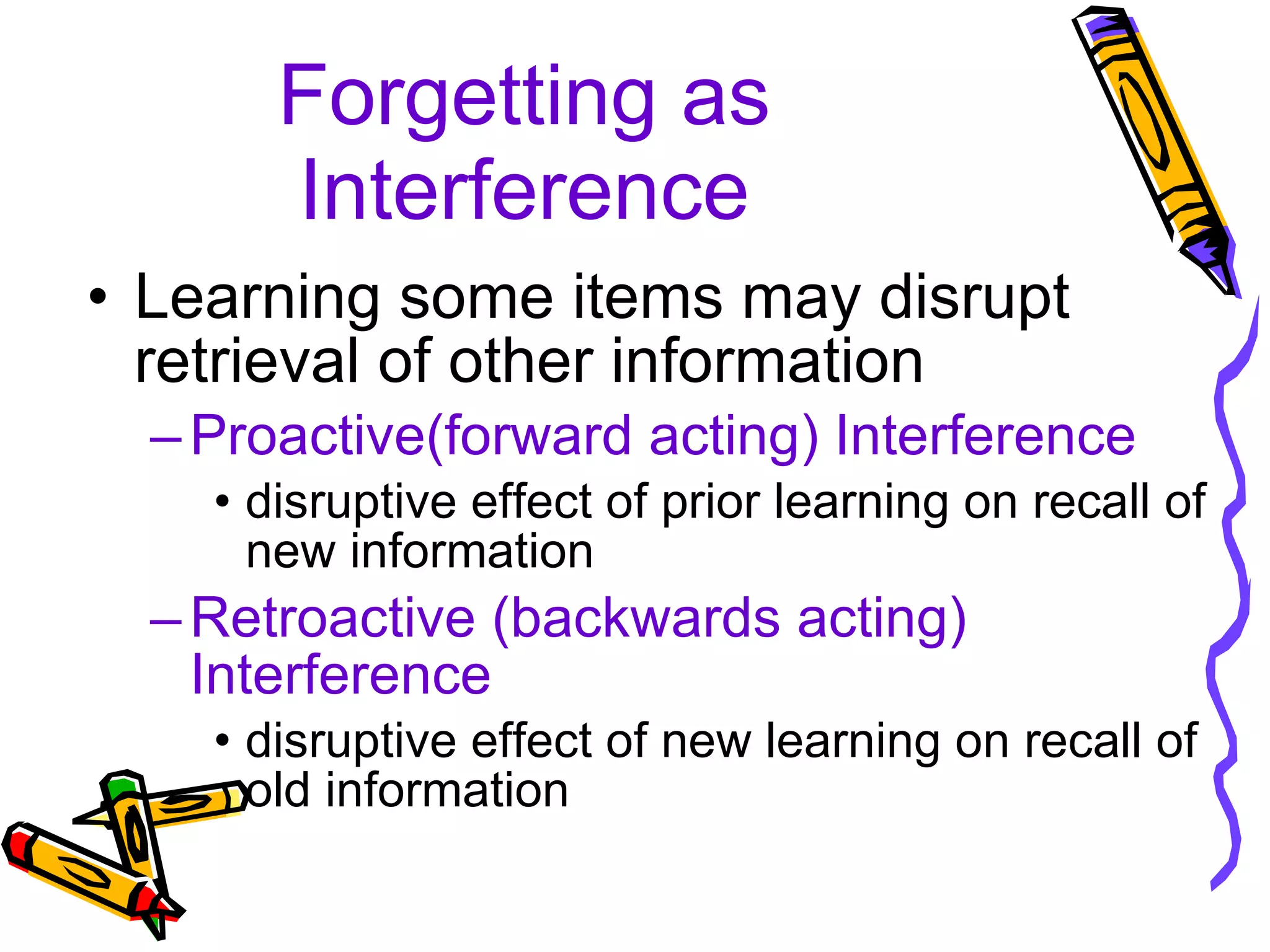 Forgetting as Interference Learning some items may disrupt retrieval of other information Proactive(forward acting) Interference disruptive effect of prior learning on recall of new information Retroactive (backwards acting) Interference disruptive effect of new learning on recall of old information 