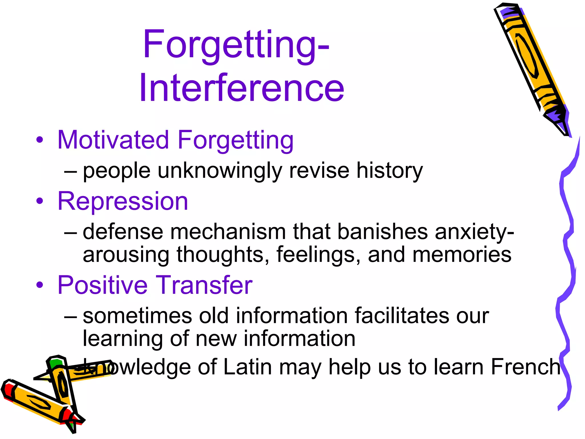 Forgetting-  Interference Motivated Forgetting people unknowingly revise history Repression defense mechanism that banishes anxiety-arousing thoughts, feelings, and memories Positive Transfer sometimes old information facilitates our learning of new information knowledge of Latin may help us to learn French 