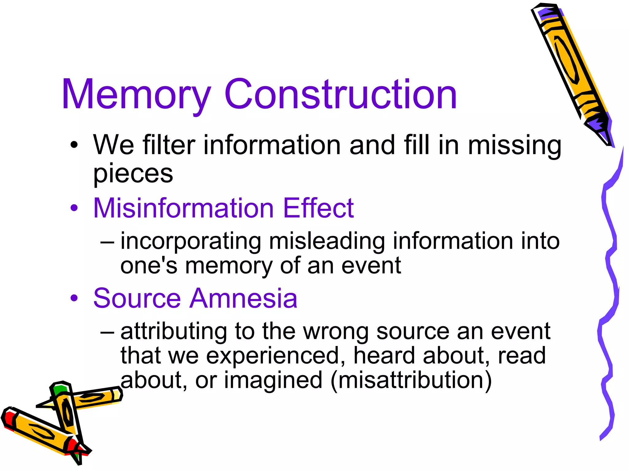 Memory Construction We filter information and fill in missing pieces Misinformation Effect incorporating misleading information into one's memory of an event Source Amnesia attributing to the wrong source an event that we experienced, heard about, read about, or imagined (misattribution) 