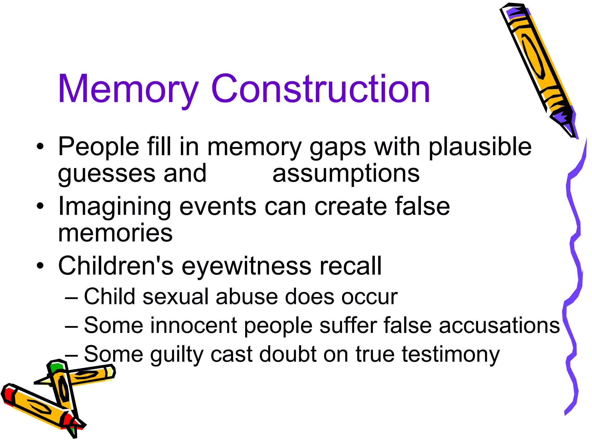 Memory Construction People fill in memory gaps with plausible guesses and  assumptions Imagining events can create false memories Children's eyewitness recall Child sexual abuse does occur Some innocent people suffer false accusations Some guilty cast doubt on true testimony 