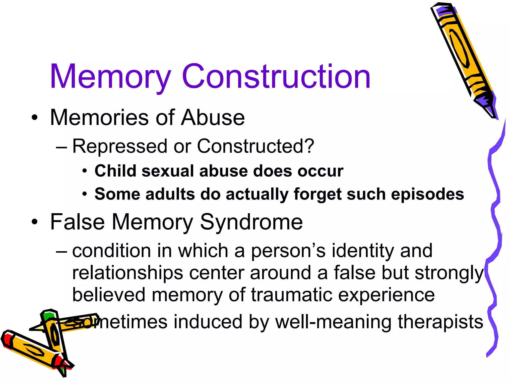 Memory Construction Memories of Abuse Repressed or Constructed? Child sexual abuse does occur Some adults do actually forget such episodes False Memory Syndrome condition in which a person’s identity and relationships center around a false but strongly believed memory of traumatic experience sometimes induced by well-meaning therapists 