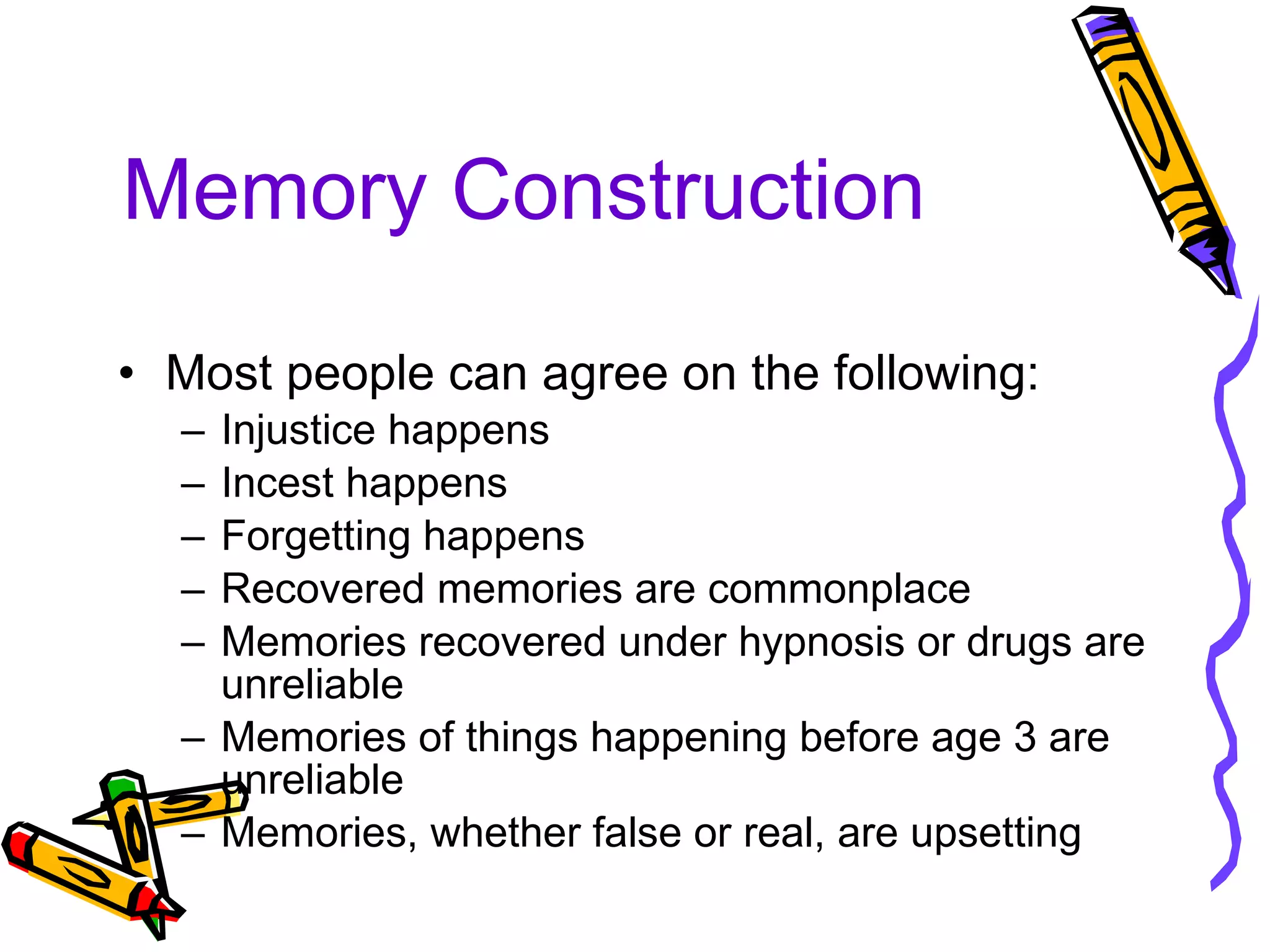 Memory Construction Most people can agree on the following: Injustice happens Incest happens Forgetting happens Recovered memories are commonplace Memories recovered under hypnosis or drugs are unreliable Memories of things happening before age 3 are unreliable Memories, whether false or real, are upsetting 