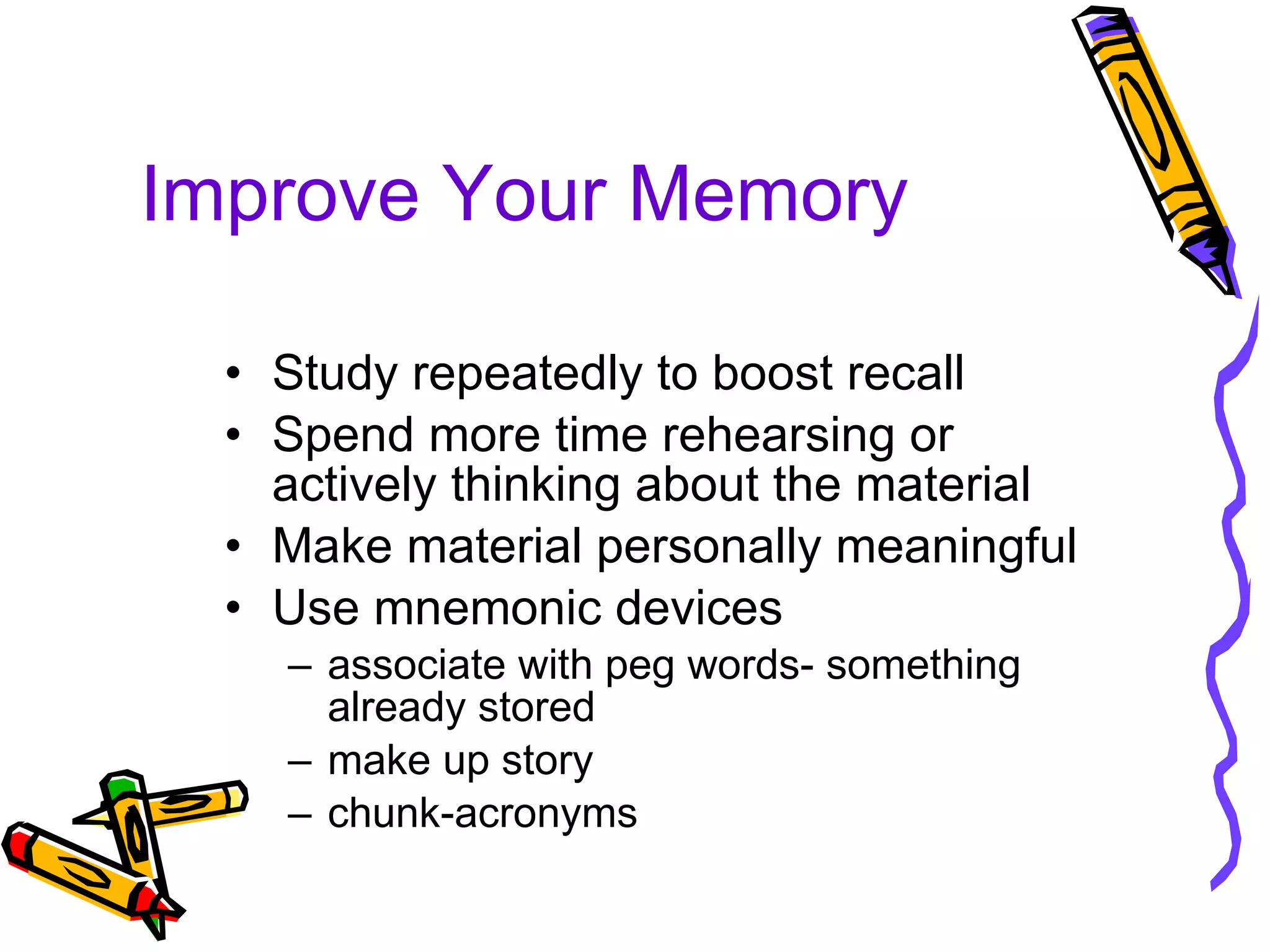 Improve Your Memory Study repeatedly to boost recall Spend more time rehearsing or actively thinking about the material Make material personally meaningful Use mnemonic devices  associate with peg words- something already stored make up story chunk-acronyms 