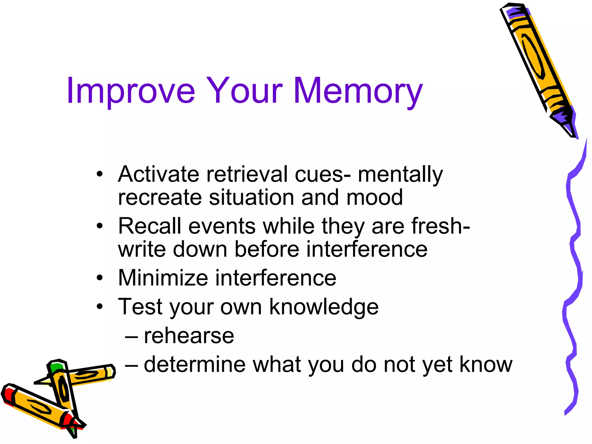 Improve Your Memory Activate retrieval cues- mentally recreate situation and mood Recall events while they are fresh- write down before interference Minimize interference  Test your own knowledge rehearse determine what you do not yet know 