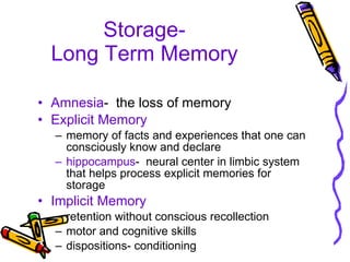 Storage- Long Term Memory Amnesia -  the loss of memory Explicit Memory memory of facts and experiences that one can consciously know and declare hippocampus -  neural center in limbic system that helps process explicit memories for storage Implicit Memory retention without conscious recollection motor and cognitive skills dispositions- conditioning 