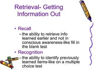 Retrieval- Getting Information Out Recall the ability to retrieve info learned earlier and not in conscious awareness-like fill in the blank test Recognition the ability to identify previously learned items-like on a multiple choice test 