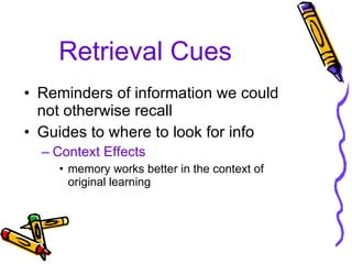 Retrieval Cues Reminders of information we could not otherwise recall Guides to where to look for info Context Effects memory works better in the context of original learning 