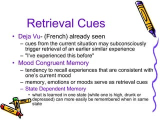 Retrieval Cues Deja Vu - (French) already seen cues from the current situation may subconsciously trigger retrieval of an earlier similar experience "I've experienced this before" Mood Congruent Memory tendency to recall experiences that are consistent with one’s current mood  memory, emotions or moods serve as retrieval cues State Dependent Memory what is learned in one state (while one is high, drunk or depressed) can more easily be remembered when in same state 