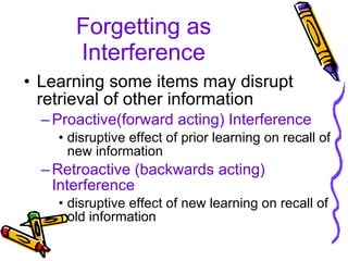 Forgetting as Interference Learning some items may disrupt retrieval of other information Proactive(forward acting) Interference disruptive effect of prior learning on recall of new information Retroactive (backwards acting) Interference disruptive effect of new learning on recall of old information 