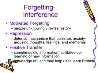 Forgetting-  Interference Motivated Forgetting people unknowingly revise history Repression defense mechanism that banishes anxiety-arousing thoughts, feelings, and memories Positive Transfer sometimes old information facilitates our learning of new information knowledge of Latin may help us to learn French 