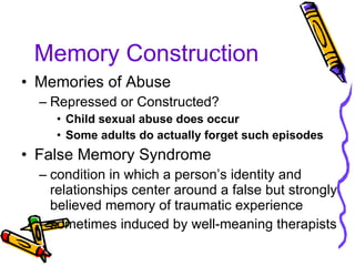 Memory Construction Memories of Abuse Repressed or Constructed? Child sexual abuse does occur Some adults do actually forget such episodes False Memory Syndrome condition in which a person’s identity and relationships center around a false but strongly believed memory of traumatic experience sometimes induced by well-meaning therapists 