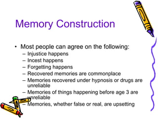 Memory Construction Most people can agree on the following: Injustice happens Incest happens Forgetting happens Recovered memories are commonplace Memories recovered under hypnosis or drugs are unreliable Memories of things happening before age 3 are unreliable Memories, whether false or real, are upsetting 