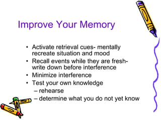Improve Your Memory Activate retrieval cues- mentally recreate situation and mood Recall events while they are fresh- write down before interference Minimize interference  Test your own knowledge rehearse determine what you do not yet know 