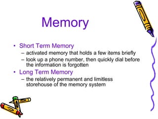 Memory Short Term Memory activated memory that holds a few items briefly look up a phone number, then quickly dial before the information is forgotten Long Term Memory the relatively permanent and limitless storehouse of the memory system 