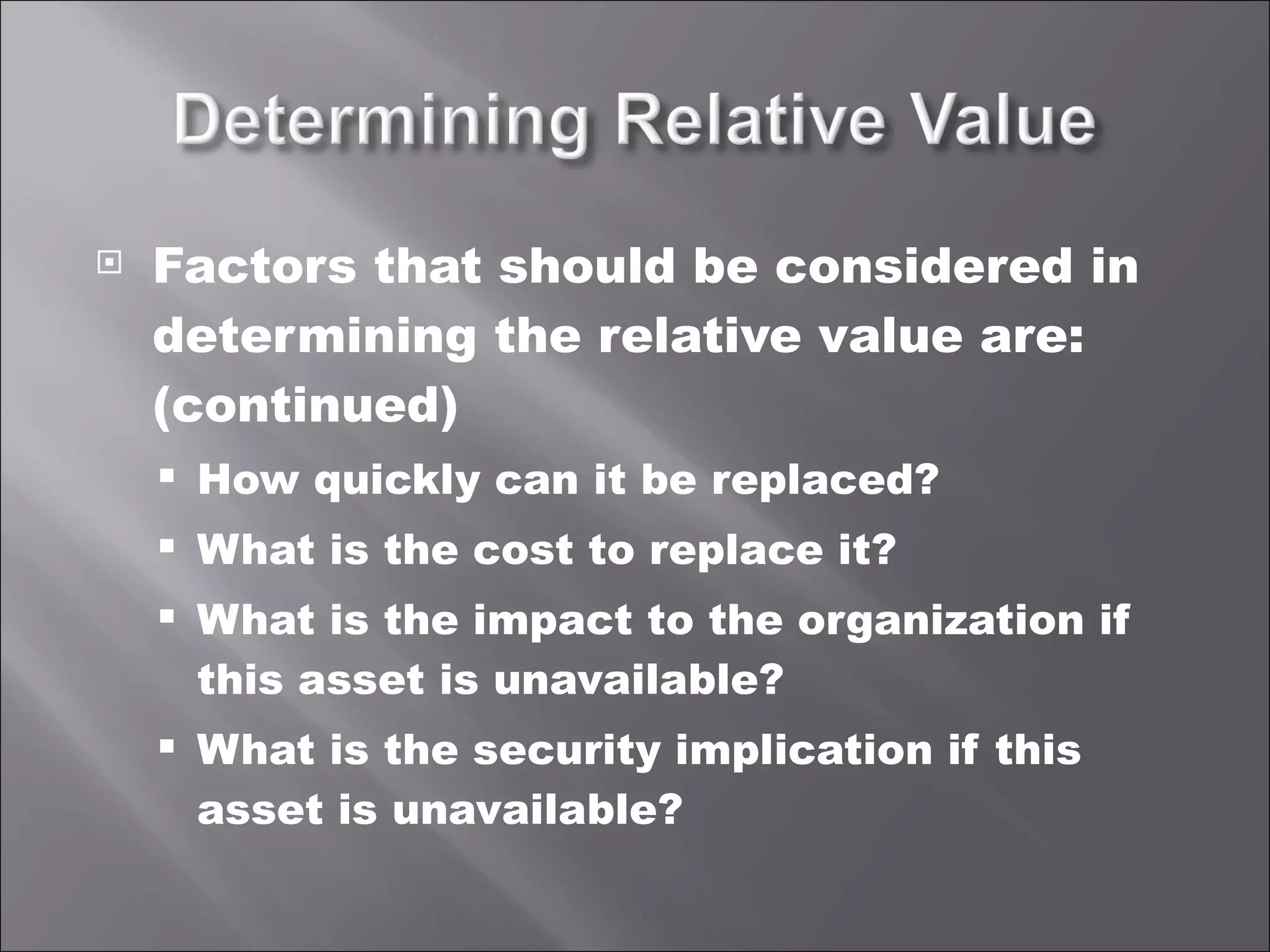 Factors that should be considered in determining the relative value are: (continued) How quickly can it be replaced? What is the cost to replace it? What is the impact to the organization if this asset is unavailable? What is the security implication if this asset is unavailable? 