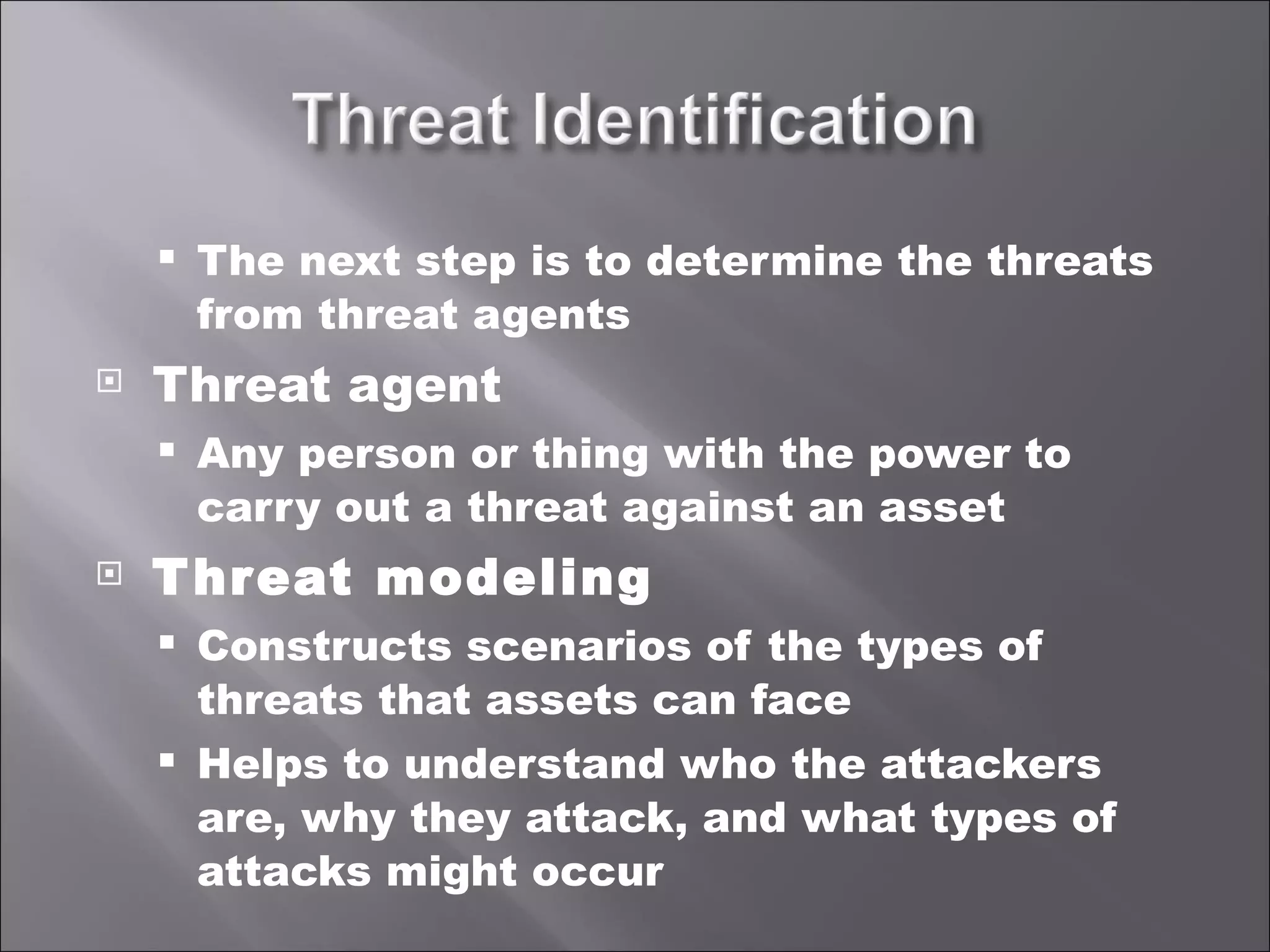 The next step is to determine the threats from threat agents Threat agent Any person or thing with the power to carry out a threat against an asset Threat modeling Constructs scenarios of the types of threats that assets can face Helps to understand who the attackers are, why they attack, and what types of attacks might occur 