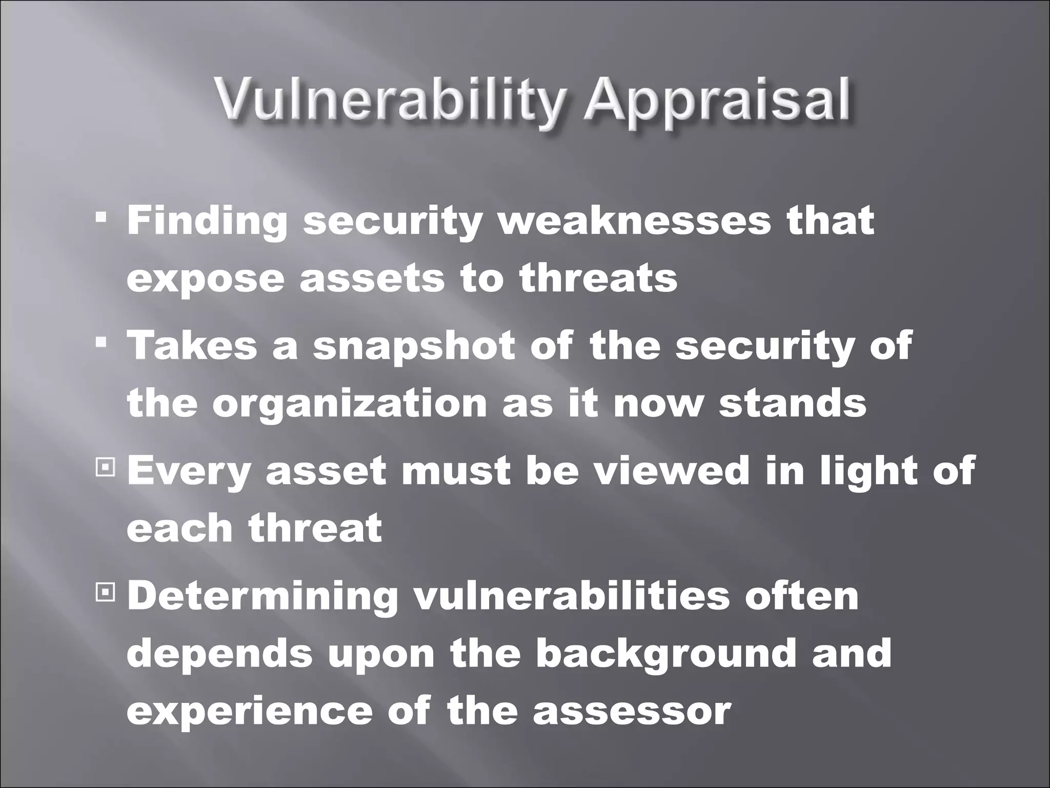 Finding security weaknesses that expose assets to threats Takes a snapshot of the security of the organization as it now stands Every asset must be viewed in light of each threat Determining vulnerabilities often depends upon the background and experience of the assessor 