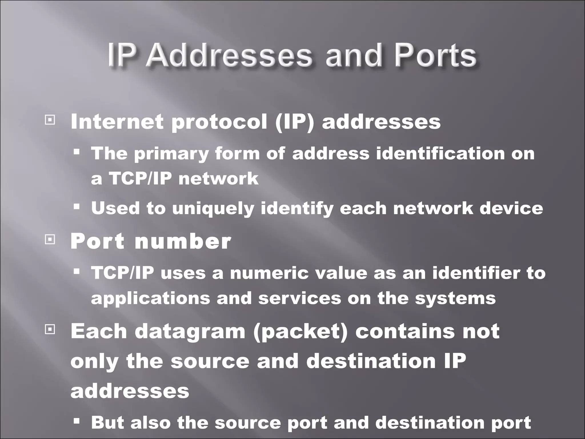 Internet protocol (IP) addresses The primary form of address identification on a TCP/IP network Used to uniquely identify each network device Port number TCP/IP uses a numeric value as an identifier to applications and services on the systems Each datagram (packet) contains not only the source and destination IP addresses But also the source port and destination port 