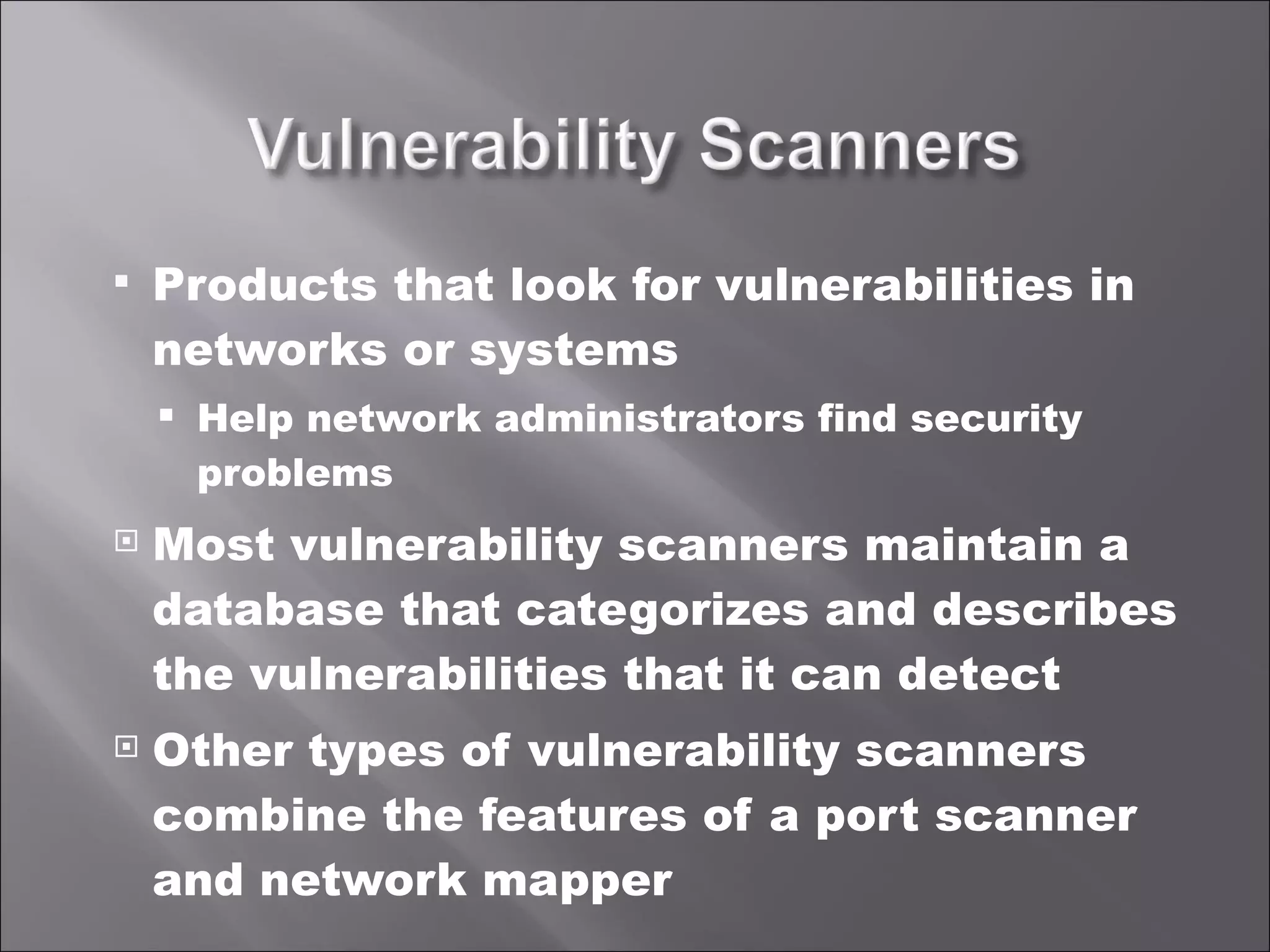 Products that look for vulnerabilities in networks or systems Help network administrators find security problems Most vulnerability scanners maintain a database that categorizes and describes the vulnerabilities that it can detect Other types of vulnerability scanners combine the features of a port scanner and network mapper 