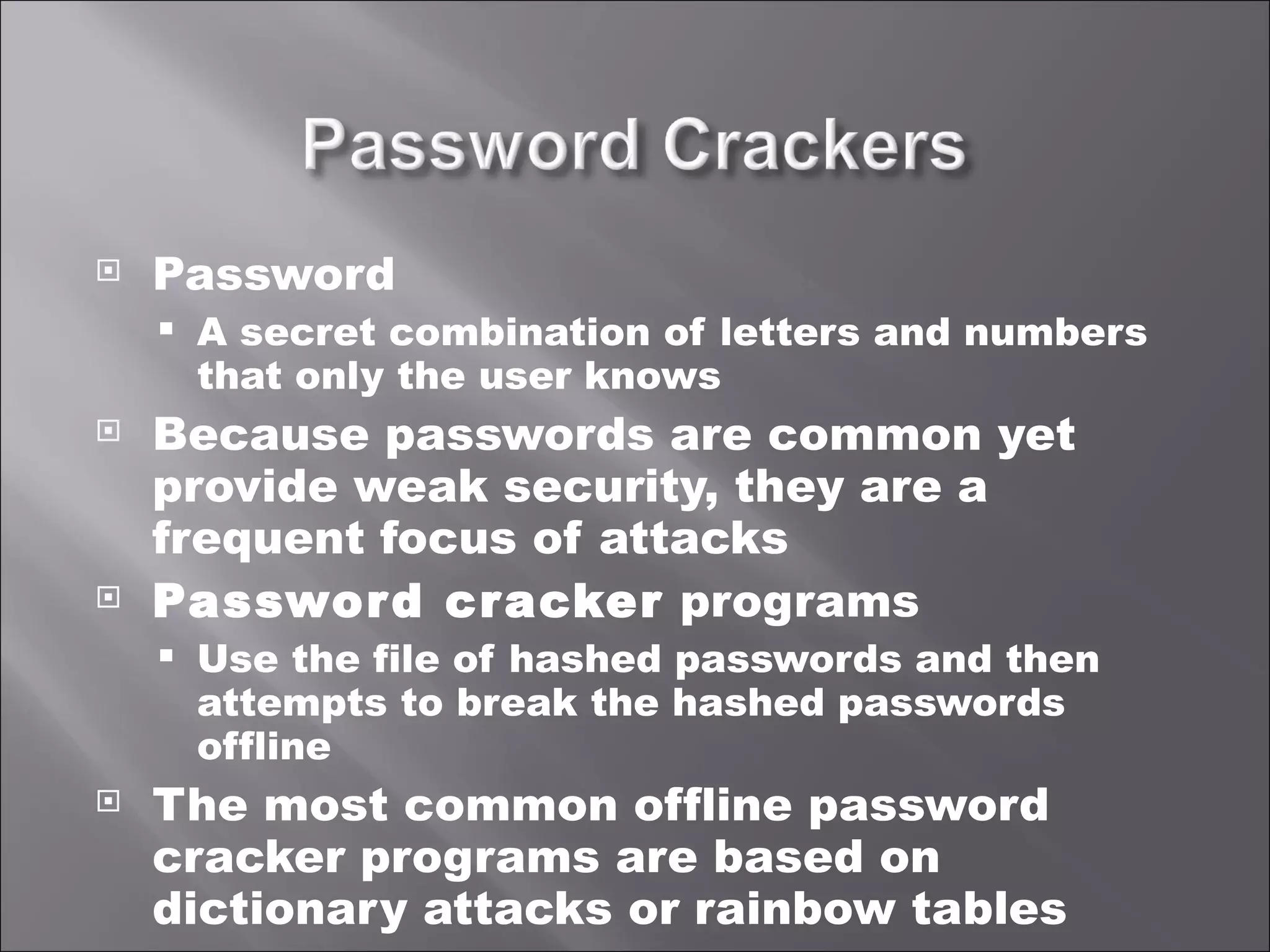 Password A secret combination of letters and numbers that only the user knows Because passwords are common yet provide weak security, they are a frequent focus of attacks Password cracker  programs Use the file of hashed passwords and then attempts to break the hashed passwords offline The most common offline password cracker programs are based on dictionary attacks or rainbow tables 