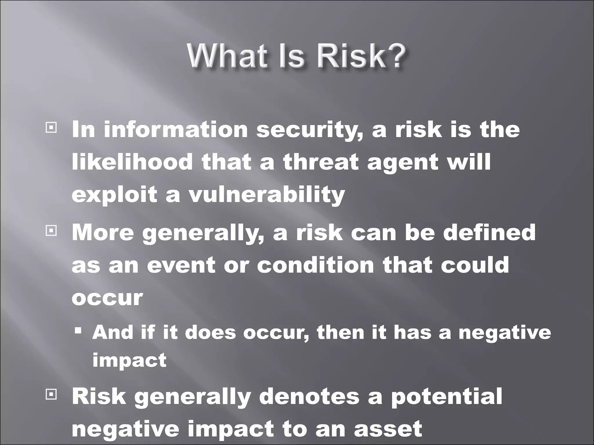 In information security, a risk is the likelihood that a threat agent will exploit a vulnerability More generally, a risk can be defined as an event or condition that could occur And if it does occur, then it has a negative impact Risk generally denotes a potential negative impact to an asset 