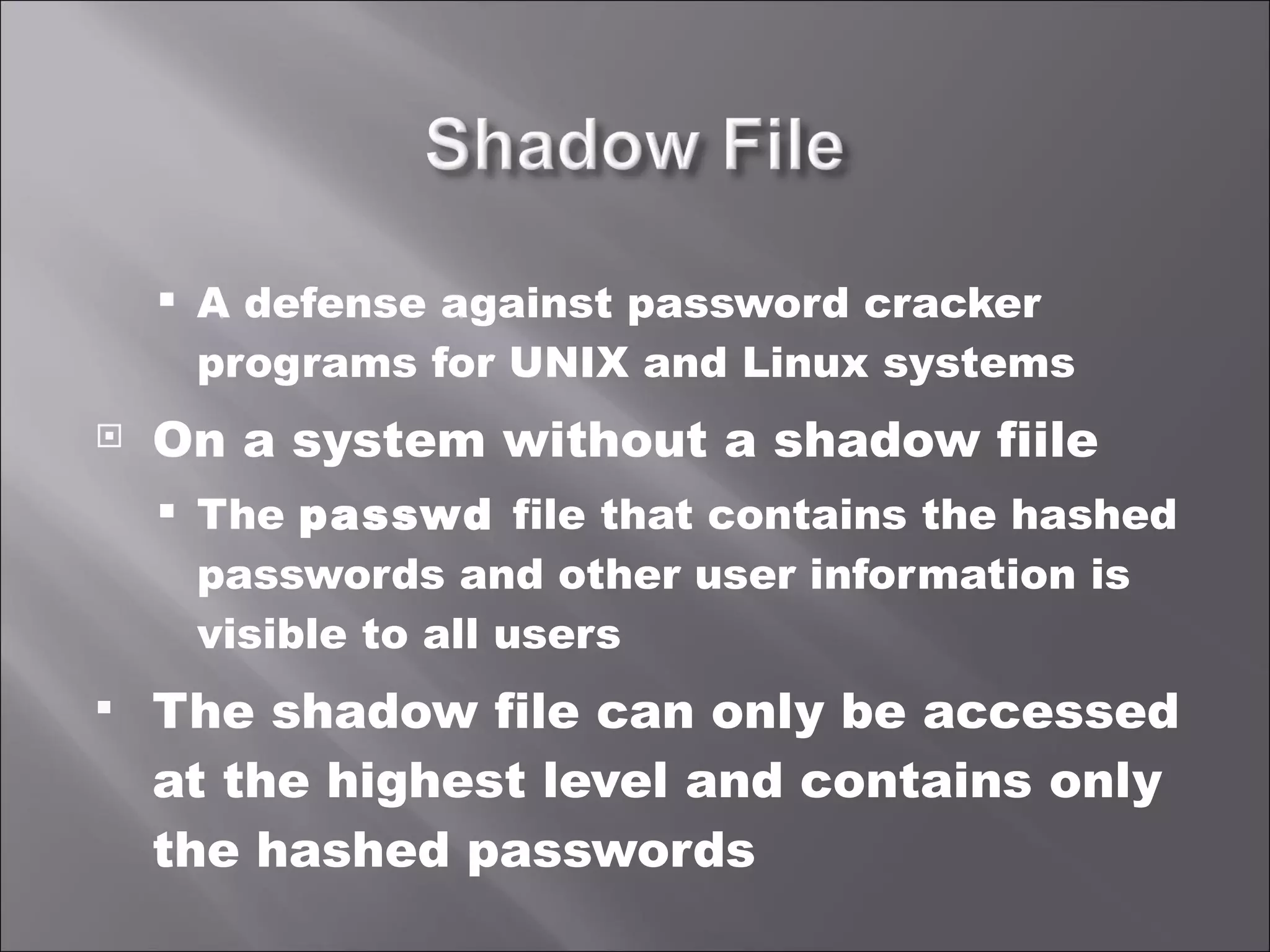 A defense against password cracker programs for UNIX and Linux systems On a system without a shadow fiile The  passwd  file that contains the hashed passwords and other user information is visible to all users The shadow file can only be accessed at the highest level and contains only the hashed passwords 