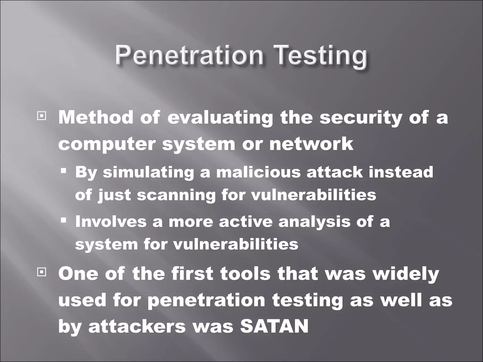 Method of evaluating the security of a computer system or network By simulating a malicious attack instead of just scanning for vulnerabilities Involves a more active analysis of a system for vulnerabilities One of the first tools that was widely used for penetration testing as well as by attackers was SATAN 