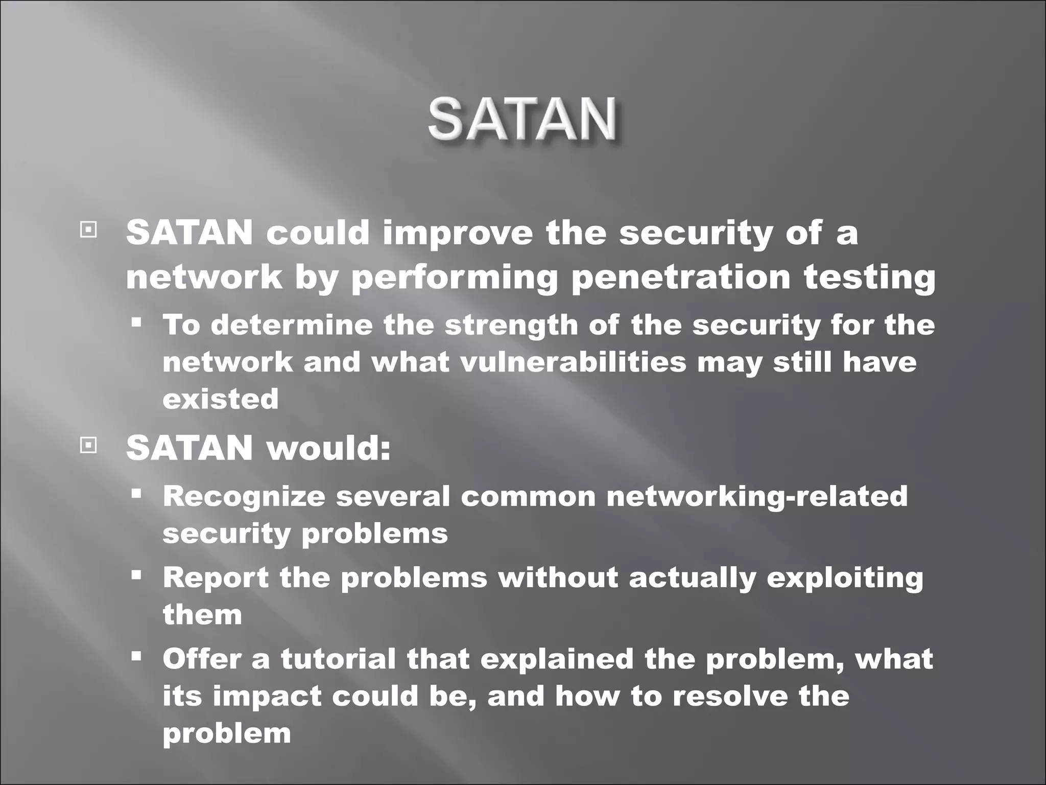 SATAN could improve the security of a network by performing penetration testing To determine the strength of the security for the network and what vulnerabilities may still have existed SATAN would: Recognize several common networking-related security problems Report the problems without actually exploiting them Offer a tutorial that explained the problem, what its impact could be, and how to resolve the problem 
