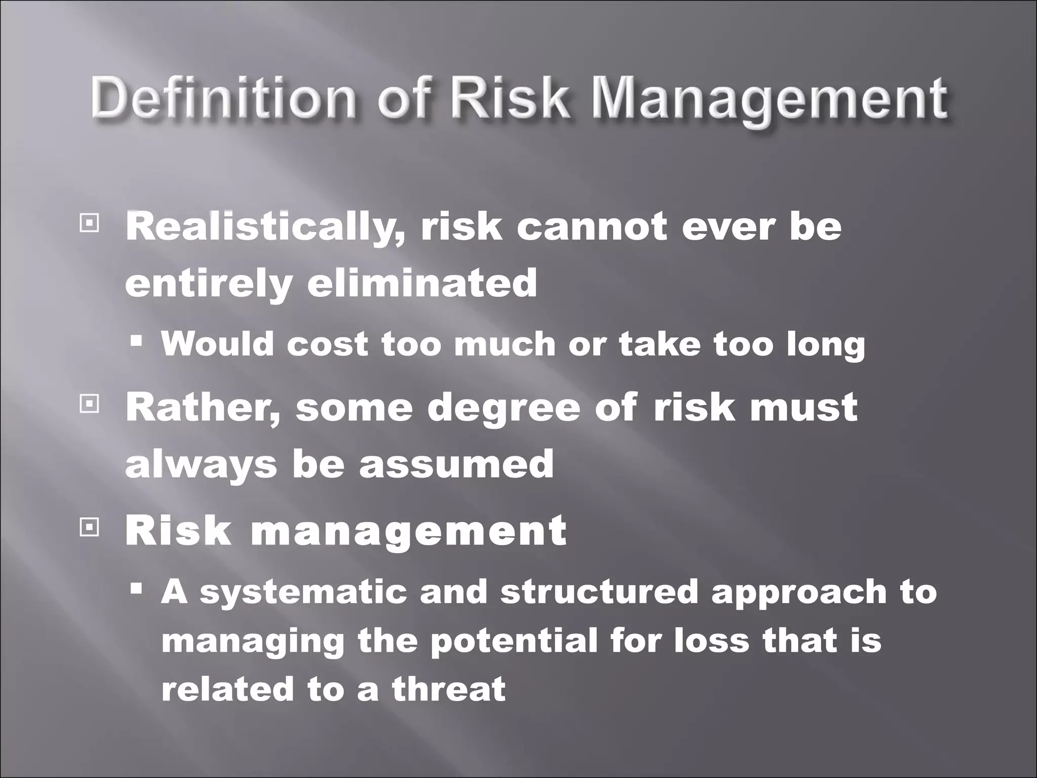 Realistically, risk cannot ever be entirely eliminated Would cost too much or take too long Rather, some degree of risk must always be assumed Risk management A systematic and structured approach to managing the potential for loss that is related to a threat 