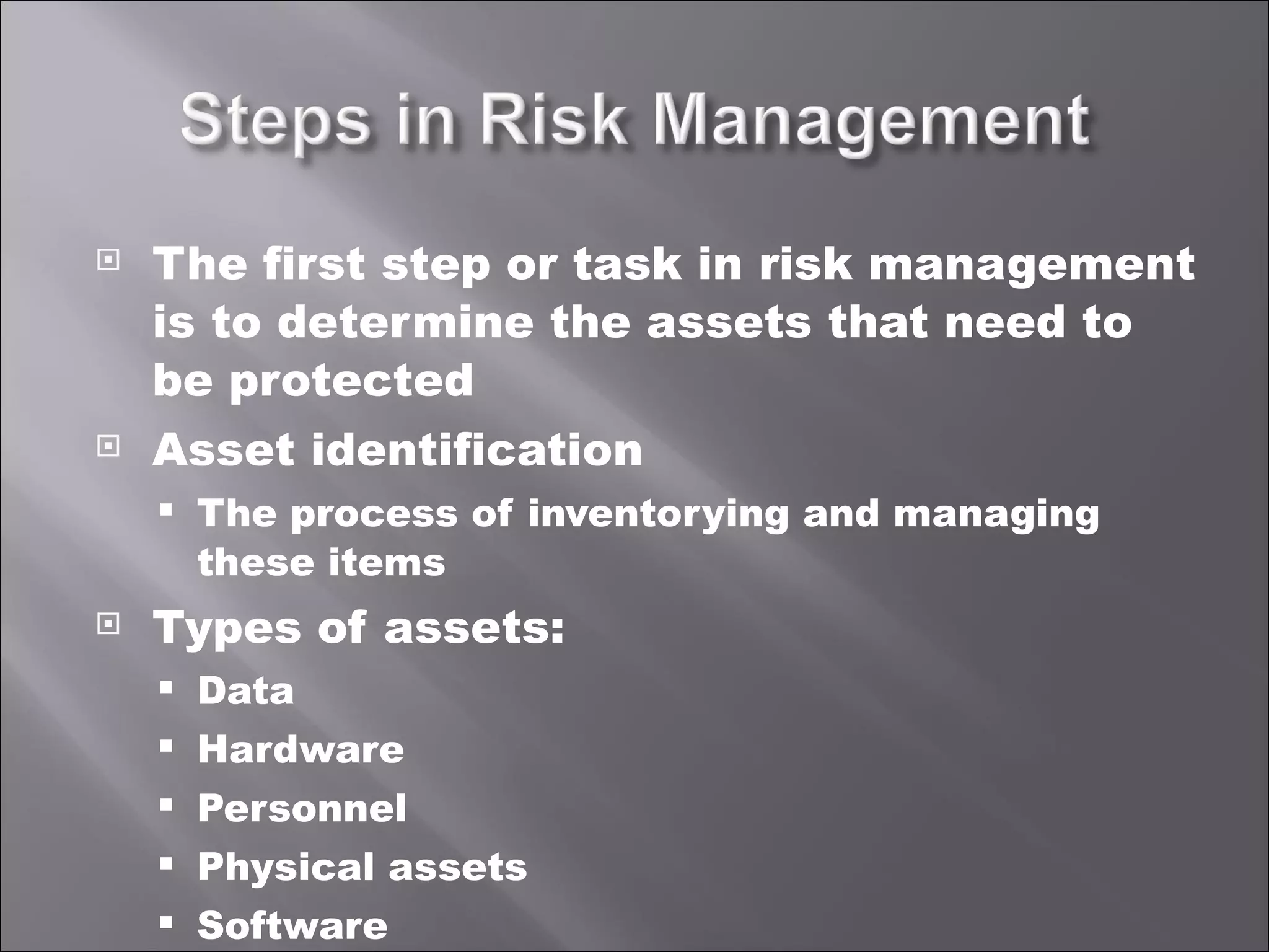 The first step or task in risk management is to determine the assets that need to be protected Asset identification The process of inventorying and managing these items Types of assets: Data Hardware Personnel Physical assets Software 