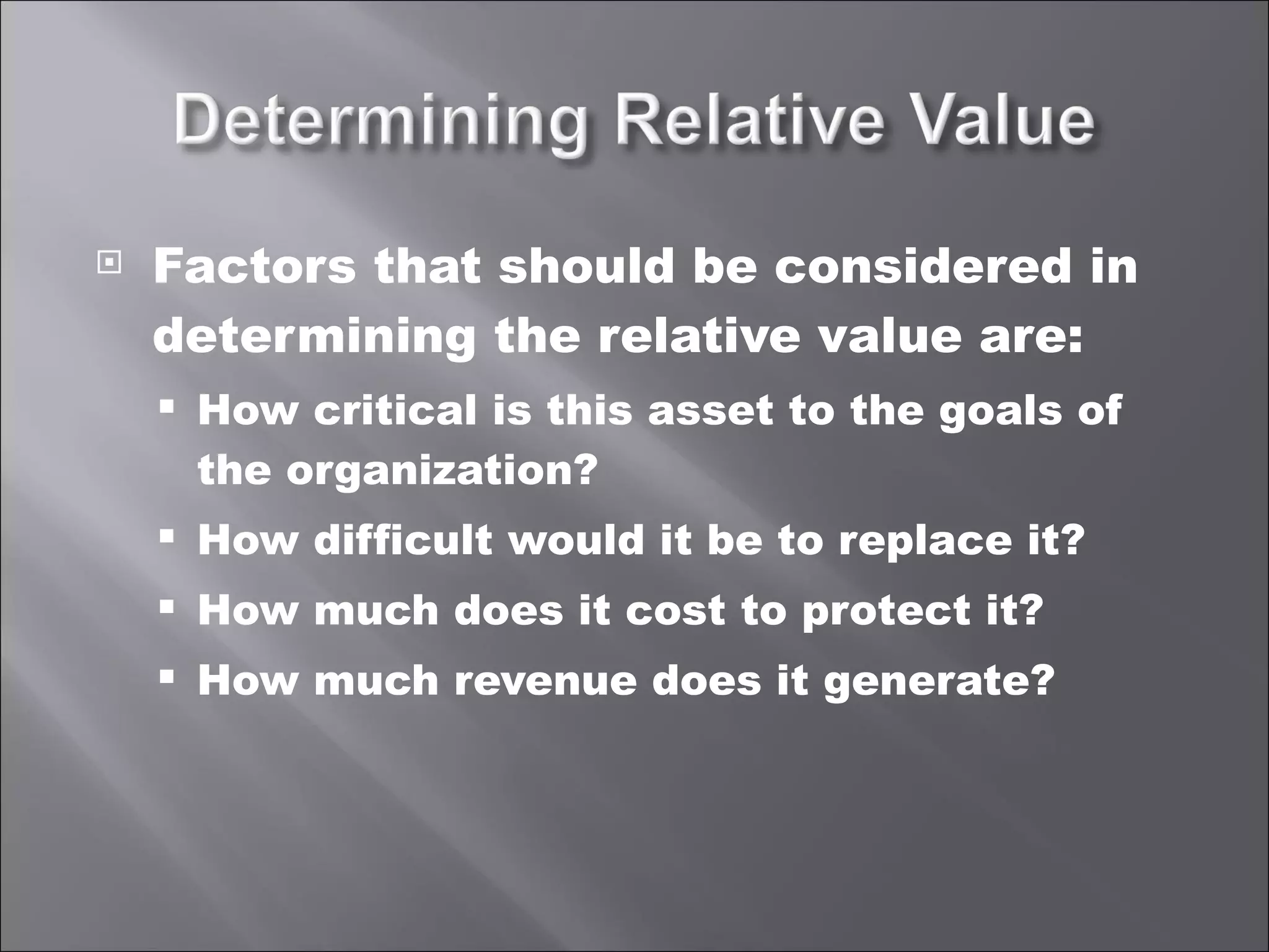 Factors that should be considered in determining the relative value are: How critical is this asset to the goals of the organization? How difficult would it be to replace it? How much does it cost to protect it? How much revenue does it generate? 