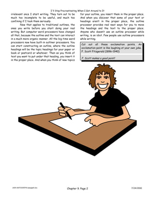 I'll Stop Procrastinating When I Get Around to It
irrelevant once I start writing. They turn out to be         for your outline, you insert them in the proper place.
much too incomplete to be useful, and much too               And when you discover that some of your text or
confining if I took them seriously.                          headings aren’t in the proper place, the outline
         Now that applies to traditional outlines, the       processor provides real neat ways for you to move
ones you write before you start doing your real              the headings and the text to the proper place.
writing. But computer word processors have changed           Anyone who doesn’t use an outline processor while
all that, because the outline and the text can interact      writing, is an idiot. Few people use outline processors
in a much more organic manner. All the big-time word         while writing.
processors now have built-in outliner processors. You
                                                              Cut out all these exclamation points. An
can start constructing an outline, where the outline
                                                              exclamation point is like laughing at your own joke.
headings will be the topic headings for your paper or
                                                              F. Scott Fitzgerald (1896–1940)
book or postcard or whatever. Then as you think of
text you want to put under that heading, you insert it
                                                              F. Scott makes a good point!
in the proper place. And when you think of new topics




 ch09-100723205743-phpapp01.doc
                                                 Chapter 9. Page 2                                       7/24/2010
 