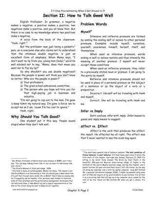 I'll Stop Procrastinating When I Get Around to It

                                       Section II: How to Talk Good Well
        English Professor: In grammar, a negative
makes a negative; a positive makes a positive; two                               Problem Words
negatives make a positive…and you all know that. But
there is no case to my knowledge where two positives                             Myself4
make a negative.                                                                         Intensive and reflexive pronouns are formed
        A voice from the back of the classroom:                                  by adding the ending self or selves to other personal
“Yeah, right.”1                                                                  pronouns. Examples include myself, ourselves,
        But the professor was just being a pedantic2                             yourself, yourselves, himself, herself, itself, and
pain, as is everyone else who claims not to understand                           themselves.
that the infamous double negative, is just an                                            When used as intensive pronouns, words
excellent form of emphasis. When Mama says, “I                                   ending in self or selves restate and thus intensify the
don’t want no lip from you, young man (lady),” you’d be                          meaning of another pronoun: I myself will never
well advised not to say, “Mama, does that mean you                               accept those conditions.
want me to flip my lip?”                                                                 When used as reflexive pronouns, they refer
        So why shouldn’t you use double negatives?                               to a previously stated noun or pronoun: I am going to
Because the people in power will think you don’t know                            the party by myself.
no better. Who are the people in power?3                                                 Reflexive and intensive pronouns should not
         Your professors.                                                       be used in place of a personal pronoun as the subject
         The grad school admissions committee.                                  of a sentence or as the object of a verb or a
         The person who you hope will hire you for                              preposition.
            that high-paying job in business and                                         Incorrect: Herself will be traveling with Hank
            industry.                                                            and myself.
        “I’m not going to cop out to the man. I’m gone                                   Correct: She will be traveling with Hank and
‘a keep talkin’ my natural way. I’m gone ‘a force ‘em to                         me.
accept me as I am, ‘cause I’m too cool to ignore.”
        Yeah, right.                                                             Infer vs.Imply
                                                                                        Don’t confuse infer with imply. Infer means to
Why Should You Talk Good?
                                                                                 guess and imply means to suggest.
        One student put it this way. People sound
stupid when they don’t talk well.
                                                                                 Affect vs. Effect
                                                                                         Affect is the verb that produces the effect,
                                                                                 the result. He affected me all right. The effect was
                                                                                 that I never wanted to see the scum bag again.




                                                                                  4
                                                                                    The most basic general rule of behavior analysis: The best predictor of
                                                                                  future behavior is past behavior. It’s been many years since I wrote the
                                                                                  first draft of this chapter. And right now Sunday, February 21, 1999, I’m
                                                                                  sitting in my motor home (named The Brute by Aunt Pearl) in the
1
  Ben Wilson, Professor of Black Americana Studies at WMU, put it this
                                                                                  beautiful, 400-year-old Mexican silver-mining village of Copala in the
way, “You can keep talking street talk, or you can learn to talk money talk;
                                                                                  foothills of the Sierra Madre mountain range, editing this chapter; and I
your choice.”
2                                                                                 haven’t written 93-year-old Aunt Pearl since I left the states. So the way
  The Encarta Manual of Style and Usage , 1998.
3                                                                                 I’m doing my reminder now is with my laptop computer, using MS Outlook
  This book is heavy on autobiography. Maybe too heavy. The reason is not
                                                                                  98, a personal information manager (PIM), I highly recommend using some
that Dick Malott is so fascinating or that you should give a damn about him.
                                                                                  sort of PIM and require all my grad students to use Outlook. I’ve written
It’s just that I’ve got more inside info on Malott than I have on anyone else.
                                                                                  it as a recurring task that will pop up on my computer once a week for the
So I frequently use his humble, little, personal case studies to illustrate
                                                                                  rest of my trip. Check out MS Outlook 98, when you get a chance. It’s
some of life’s problems and the performance-management techniques that
                                                                                  cool.
can help solve them. I take Malott as just a typical representative of the
slob on the street doing his best to keep his act together.

    ch09-100723205743-phpapp01.doc
                                                                     Chapter 9. Page 3                                                      7/24/2010
 