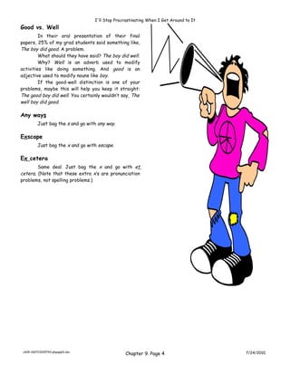 I'll Stop Procrastinating When I Get Around to It
Good vs. Well
         In their oral presentation of their final
papers, 25% of my grad students said something like,
The boy did good. A problem.
         What should they have said? The boy did well.
         Why? Well is an adverb used to modify
activities like doing something. And good is an
adjective used to modify nouns like boy.
         If the good-well distinction is one of your
problems, maybe this will help you keep it straight:
The good boy did well. You certainly wouldn’t say, The
well boy did good.

Any ways
          Just bag the s and go with any way.

Exscape
          Just bag the x and go with escape.

Ex cetera
        Same deal. Just bag the x and go with et
cetera. (Note that these extra x’s are pronunciation
problems, not spelling problems.)




 ch09-100723205743-phpapp01.doc
                                                  Chapter 9. Page 4                    7/24/2010
 