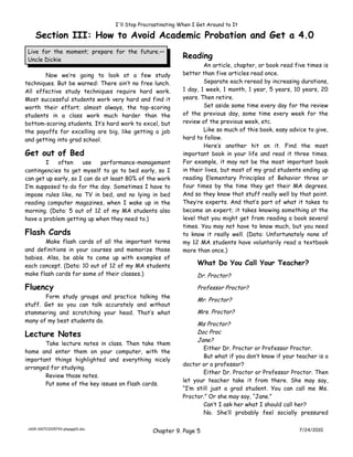 I'll Stop Procrastinating When I Get Around to It

    Section III: How to Avoid Academic Probation and Get a 4.0
 Live for the moment; prepare for the future.—
 Uncle Dickie
                                                             Reading
                                                                     An article, chapter, or book read five times is
       Now we’re going to look at a few study                better than five articles read once.
techniques. But be warned: There ain’t no free lunch.                Separate each reread by increasing durations,
All effective study techniques require hard work.            1 day, 1 week, 1 month, 1 year, 5 years, 10 years, 20
Most successful students work very hard and find it          years. Then retire.
worth their effort; almost always, the top-scoring                   Set aside some time every day for the review
students in a class work much harder than the                of the previous day, some time every week for the
bottom-scoring students. It’s hard work to excel, but        review of the previous week, etc.
the payoffs for excelling are big, like getting a job                Like so much of this book, easy advice to give,
and getting into grad school.                                hard to follow.
                                                                     Here’s another hit on it. Find the most
Get out of Bed                                               important book in your life and read it three times.
        I   often     use    performance-management          For example, it may not be the most important book
contingencies to get myself to go to bed early, so I         in their lives, but most of my grad students ending up
can get up early, so I can do at least 80% of the work       reading Elementary Principles of Behavior three or
I’m supposed to do for the day. Sometimes I have to          four times by the time they get their MA degrees.
impose rules like, no TV in bed, and no lying in bed         And so they know that stuff really well by that point.
reading computer magazines, when I wake up in the            They’re experts. And that’s part of what it takes to
morning. (Data: 5 out of 12 of my MA students also           become an expert; it takes knowing something at the
have a problem getting up when they need to.)                level that you might get from reading a book several
                                                             times. You may not have to know much, but you need
Flash Cards                                                  to know it really well. (Data: Unfortunately none of
        Make flash cards of all the important terms          my 12 MA students have voluntarily read a textbook
and definitions in your courses and memorize those           more than once.)
babies. Also, be able to come up with examples of
each concept. (Data: 10 out of 12 of my MA students               What Do You Call Your Teacher?
make flash cards for some of their classes.)                      Dr. Proctor?

Fluency                                                           Professor Proctor?
       Form study groups and practice talking the
                                                                  Mr. Proctor?
stuff. Get so you can talk accurately and without
stammering and scratching your head. That’s what                  Mrs. Proctor?
many of my best students do.
                                                                  Ms Proctor?
Lecture Notes                                                     Doc Proc
                                                                  Jane?
       Take lecture notes in class. Then take them
                                                                     Either Dr. Proctor or Professor Proctor.
home and enter them on your computer, with the
                                                                     But what if you don’t know if your teacher is a
important things highlighted and everything nicely
                                                             doctor or a professor?
arranged for studying.
                                                                     Either Dr. Proctor or Professor Proctor. Then
       Review those notes.
                                                             let your teacher take it from there. She may say,
       Put some of the key issues on flash cards.
                                                             “I’m still just a grad student. You can call me Ms.
                                                             Proctor.” Or she may say, “Jane.”
                                                                     Can’t I ask her what I should call her?
                                                                     No. She’ll probably feel socially pressured

 ch09-100723205743-phpapp01.doc
                                                 Chapter 9. Page 5                                       7/24/2010
 